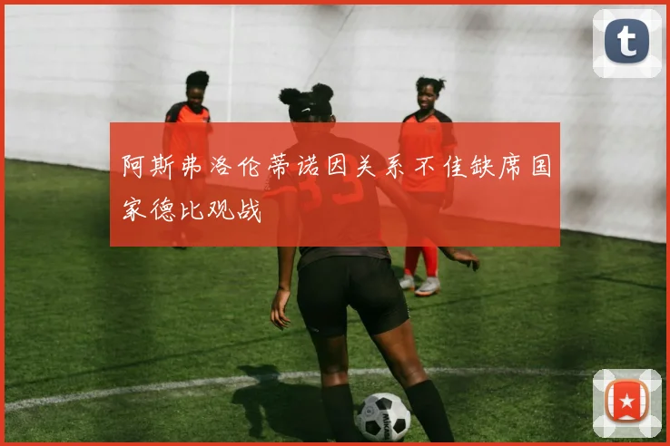 阿斯弗洛伦蒂诺因关系不佳缺席国家德比观战