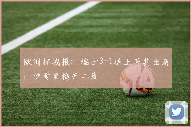 欧洲杯战报：瑞士3-1送土耳其出局，沙奇里梅开二度