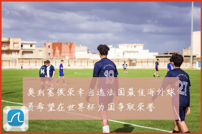奥利塞很荣幸当选法国最佳海外球员希望在世界杯为国争取荣誉