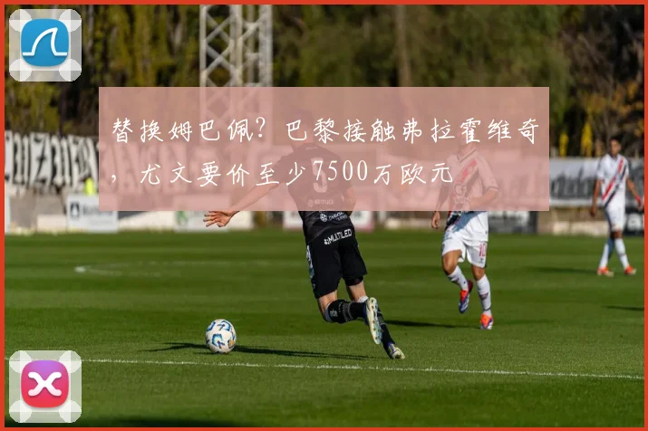 替换姆巴佩？巴黎接触弗拉霍维奇，尤文要价至少7500万欧元