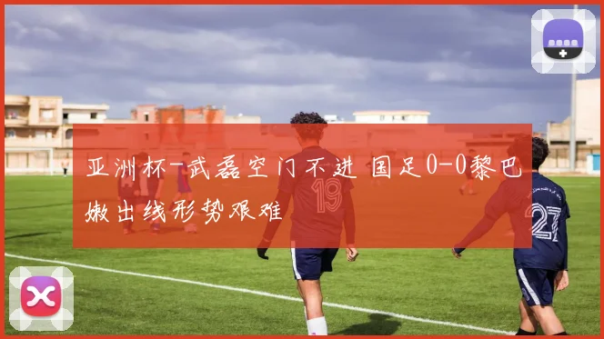 亚洲杯-武磊空门不进 国足0-0黎巴嫩出线形势艰难