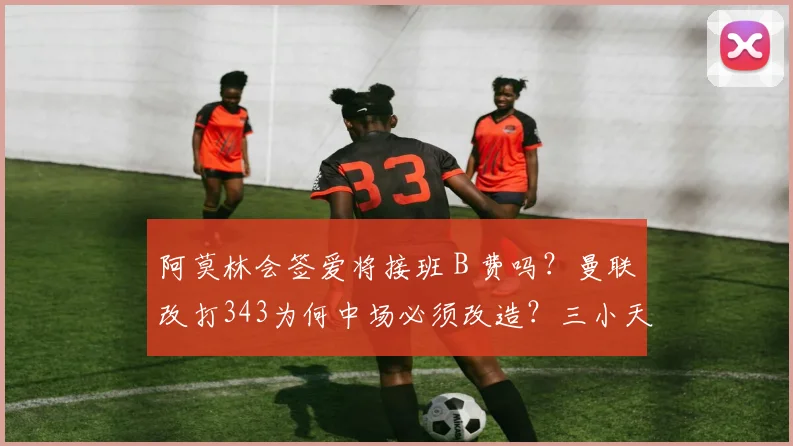 阿莫林会签爱将接班 B 费吗？曼联改打343为何中场必须改造？三小天才缘何成目标？