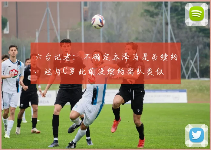六台记者：不确定本泽马是否续约，这与C罗此前没续约离队类似