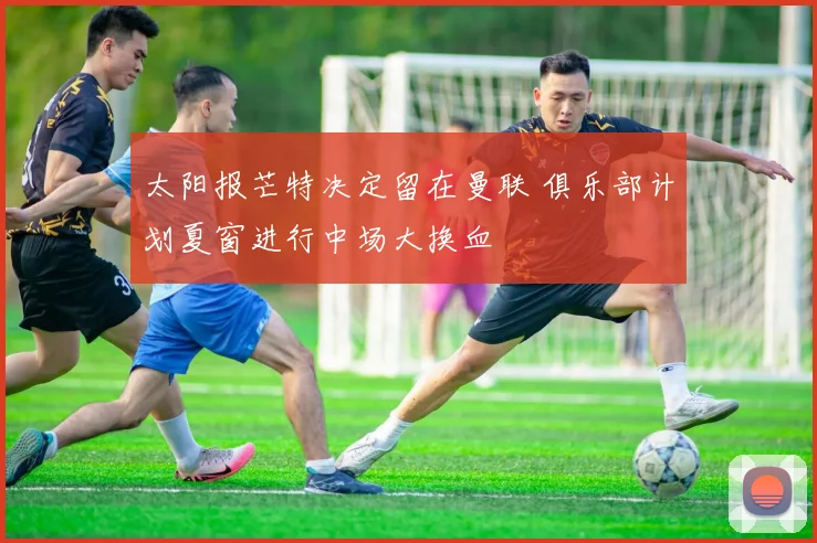 太阳报芒特决定留在曼联 俱乐部计划夏窗进行中场大换血
