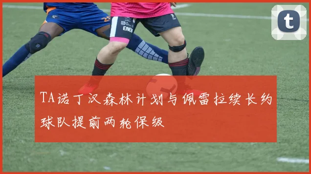 TA诺丁汉森林计划与佩雷拉续长约球队提前两轮保级