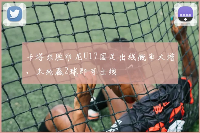 卡塔尔胜印尼U17国足出线概率大增，末轮赢2球即可出线