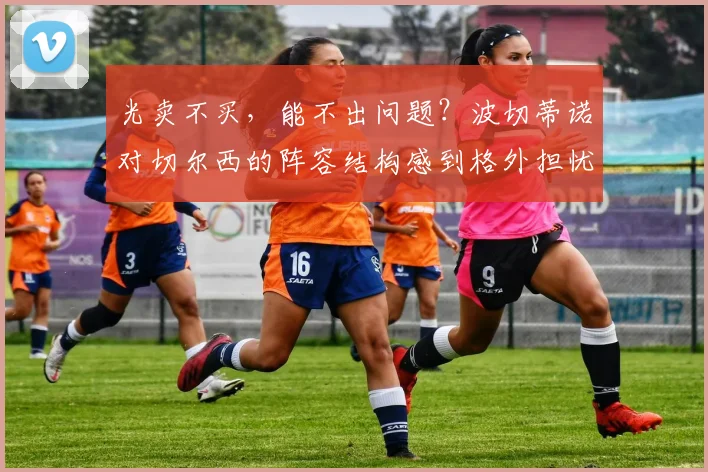 光卖不买，能不出问题？波切蒂诺对切尔西的阵容结构感到格外担忧