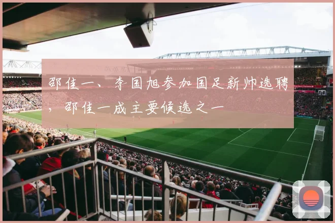 邵佳一、李国旭参加国足新帅选聘，邵佳一成主要候选之一
