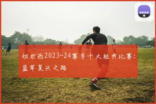 切尔西2023-24赛季十大经典比赛：蓝军复兴之路