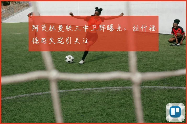 阿莫林曼联三中卫阵曝光，拉什福德恐失宠引关注