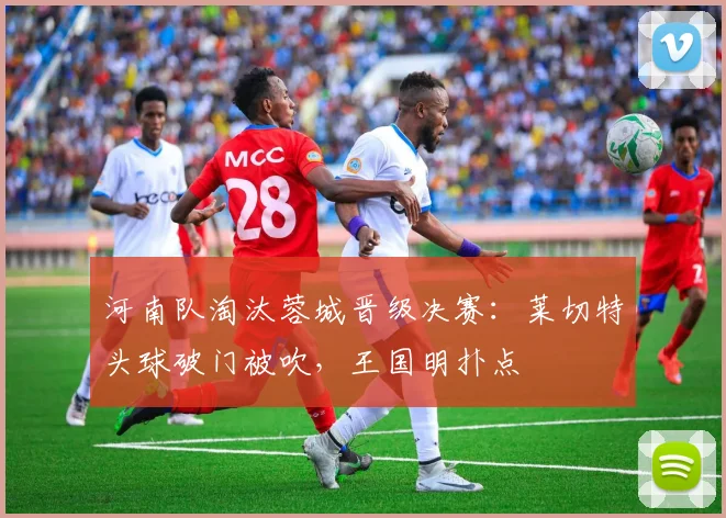 河南队淘汰蓉城晋级决赛：莱切特头球破门被吹，王国明扑点