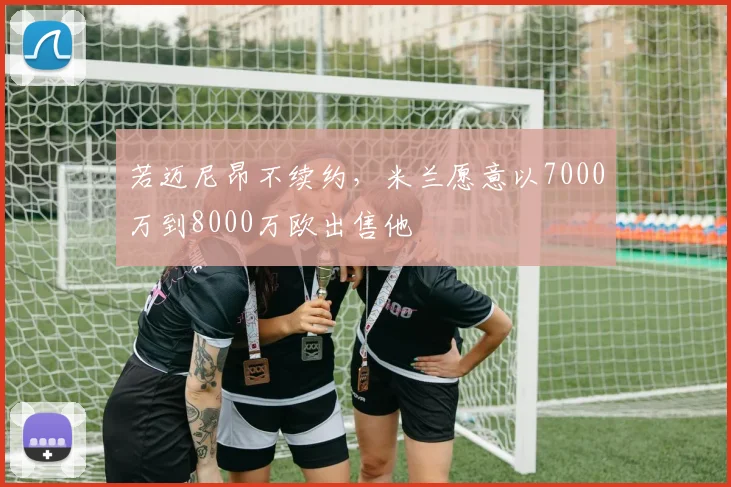 若迈尼昂不续约，米兰愿意以7000万到8000万欧出售他