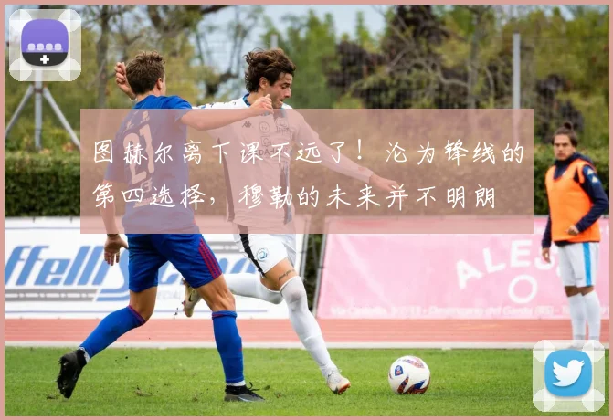图赫尔离下课不远了！沦为锋线的第四选择，穆勒的未来并不明朗