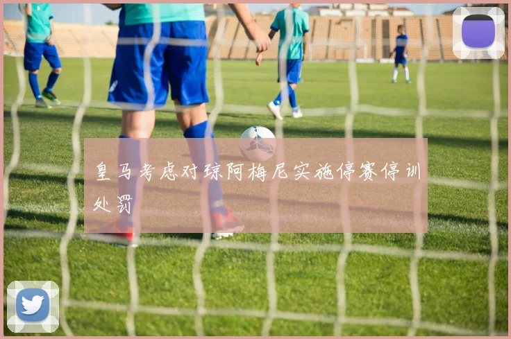 皇马考虑对琼阿梅尼实施停赛停训处罚