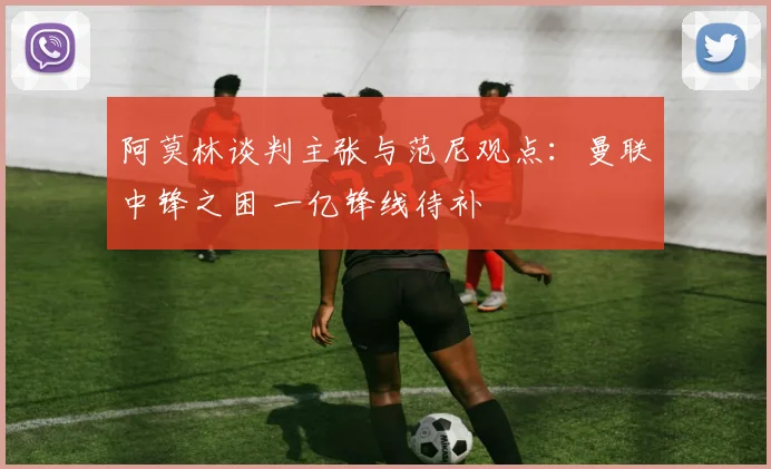 阿莫林谈判主张与范尼观点：曼联中锋之困 一亿锋线待补
