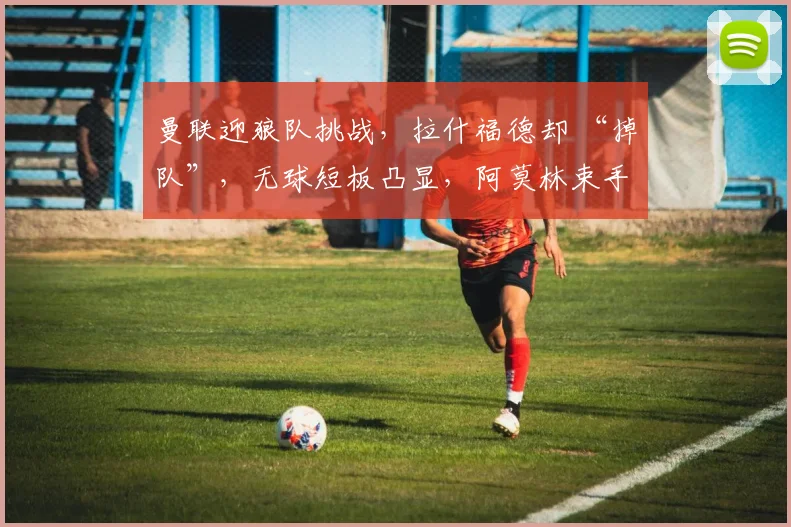 曼联迎狼队挑战，拉什福德却 “掉队”，无球短板凸显，阿莫林束手无策？