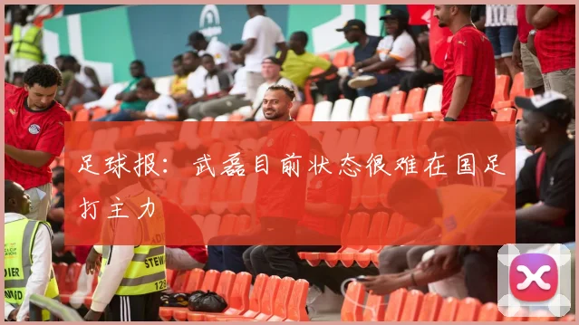 足球报：武磊目前状态很难在国足打主力