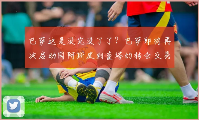 巴萨这是没完没了了？巴萨即将再次启动同阿斯皮利奎塔的转会交易