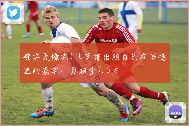 确实是壕宅！C罗将出租自己在马德里的豪宅，月租金7.5万
