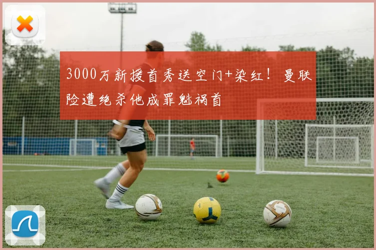 3000万新援首秀送空门+染红！曼联险遭绝杀他成罪魁祸首
